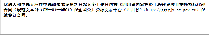 比選人和中選人應(yīng)在中選通知書(shū)發(fā)出之日起5個(gè)工作日內(nèi)按《四川省國(guó)家投資工程建設(shè)項(xiàng)目委托招標(biāo)代理合同（規(guī)范文本）》（CH—01—0501）在全國(guó)公共資源交易平臺(tái)（四川?。╤ttp://ggzyjy.sc.gov.cn）在線(xiàn)簽訂合同。